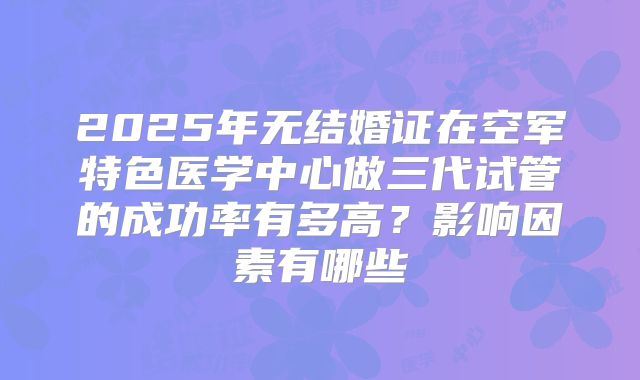 2025年无结婚证在空军特色医学中心做三代试管的成功率有多高?影响因素有哪些