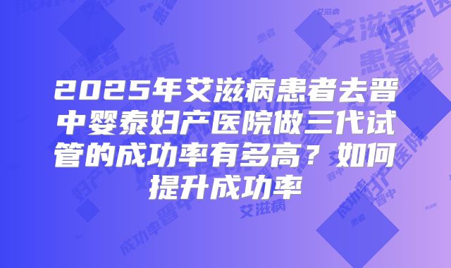 2025年艾滋病患者去晋中婴泰妇产医院做三代试管的成功率有多高？如何提升成功率