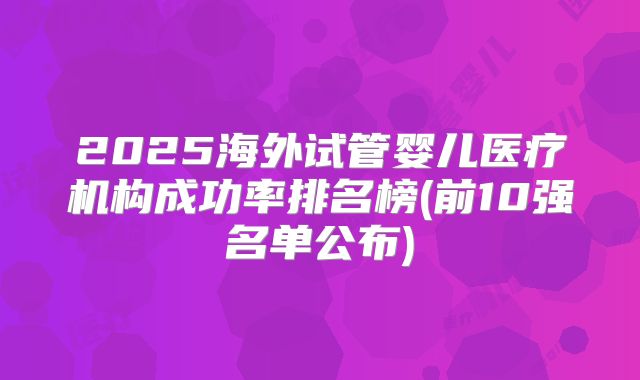 2025海外试管婴儿医疗机构成功率排名榜(前10强名单公布)