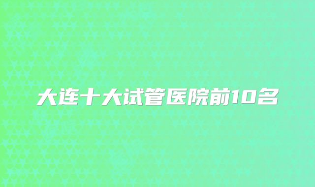 大连十大试管医院前10名
