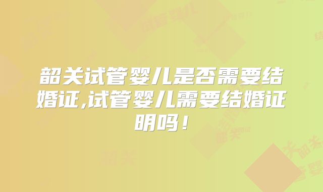 韶关试管婴儿是否需要结婚证,试管婴儿需要结婚证明吗!