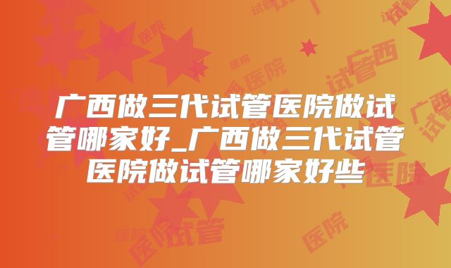 广西做三代试管医院做试管哪家好_广西做三代试管医院做试管哪家好些