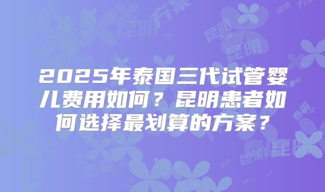 2025年泰国三代试管婴儿费用如何？昆明患者如何选择最划算的方案？
