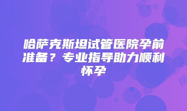 哈萨克斯坦试管医院孕前准备？专业指导助力顺利怀孕