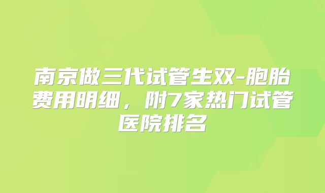 南京做三代试管生双-胞胎费用明细，附7家热门试管医院排名