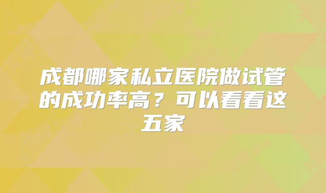 成都哪家私立医院做试管的成功率高？可以看看这五家