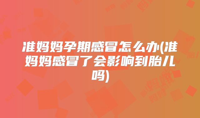 准妈妈孕期感冒怎么办(准妈妈感冒了会影响到胎儿吗)