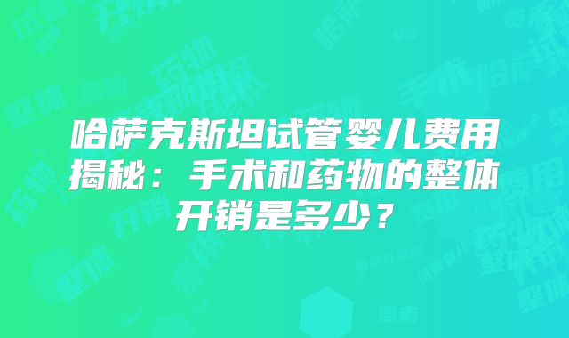 哈萨克斯坦试管婴儿费用揭秘：手术和药物的整体开销是多少？