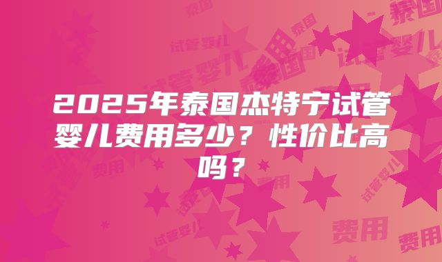 2025年泰国杰特宁试管婴儿费用多少？性价比高吗？