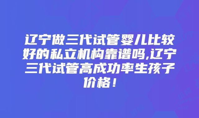 辽宁做三代试管婴儿比较好的私立机构靠谱吗,辽宁三代试管高成功率生孩子价格!