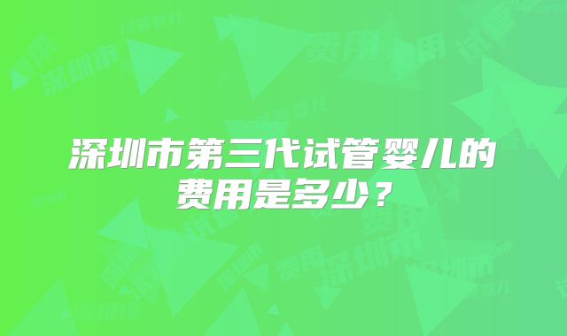 深圳市第三代试管婴儿的费用是多少?