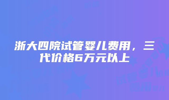 浙大四院试管婴儿费用，三代价格6万元以上