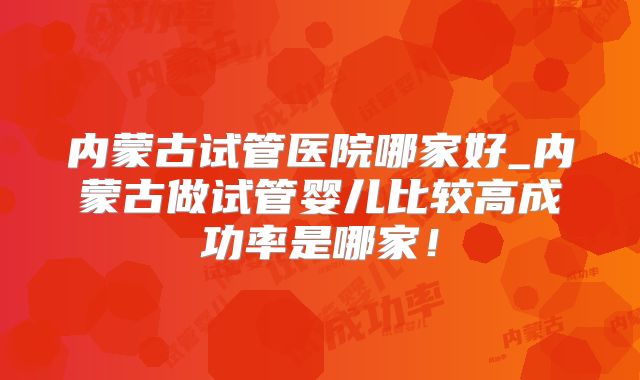 内蒙古试管医院哪家好_内蒙古做试管婴儿比较高成功率是哪家!