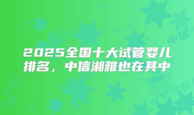 2025全国十大试管婴儿排名，中信湘雅也在其中