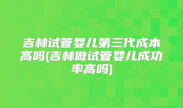 吉林试管婴儿第三代成本高吗(吉林做试管婴儿成功率高吗)