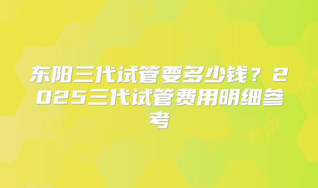 东阳三代试管要多少钱?2025三代试管费用明细参考