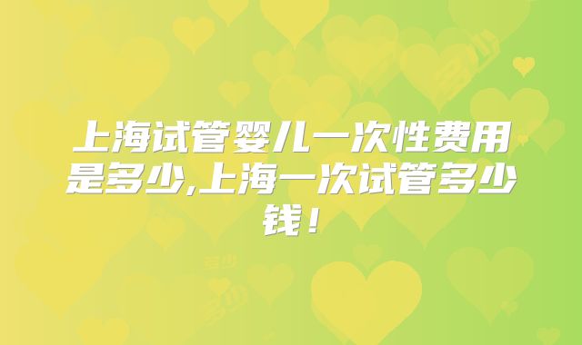 上海试管婴儿一次性费用是多少,上海一次试管多少钱！