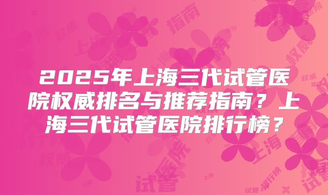 2025年上海三代试管医院权威排名与推荐指南？上海三代试管医院排行榜？