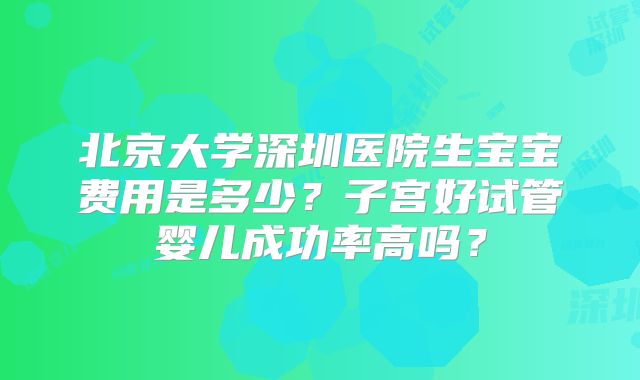 北京大学深圳医院生宝宝费用是多少?子宫好试管婴儿成功率高吗?