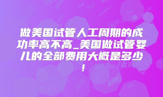 做美国试管人工周期的成功率高不高_美国做试管婴儿的全部费用大概是多少！