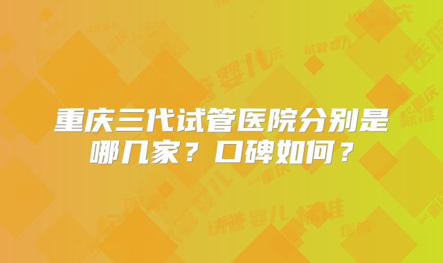 重庆三代试管医院分别是哪几家？口碑如何？