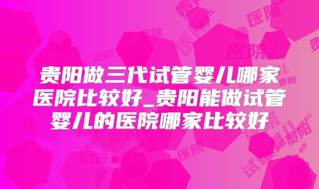 贵阳做三代试管婴儿哪家医院比较好_贵阳能做试管婴儿的医院哪家比较好