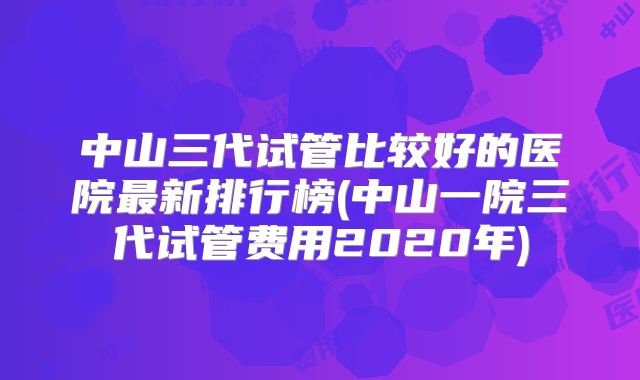 中山三代试管比较好的医院最新排行榜(中山一院三代试管费用2020年)