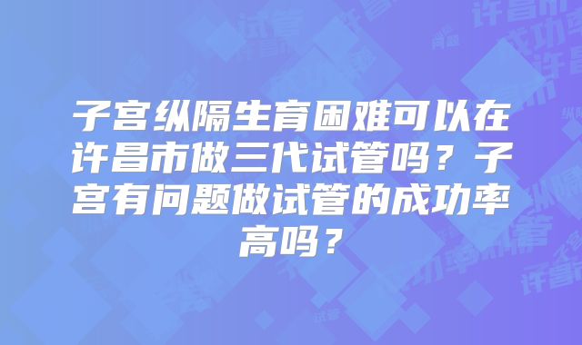子宫纵隔生育困难可以在许昌市做三代试管吗？子宫有问题做试管的成功率高吗？