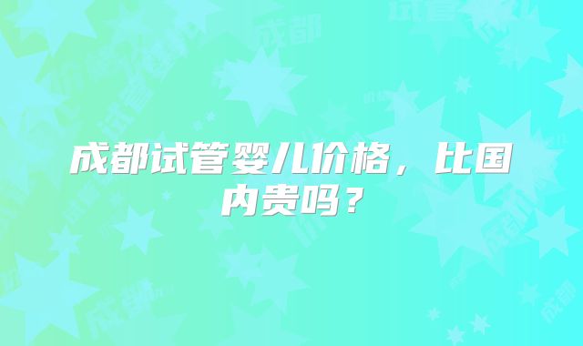成都试管婴儿价格，比国内贵吗？
