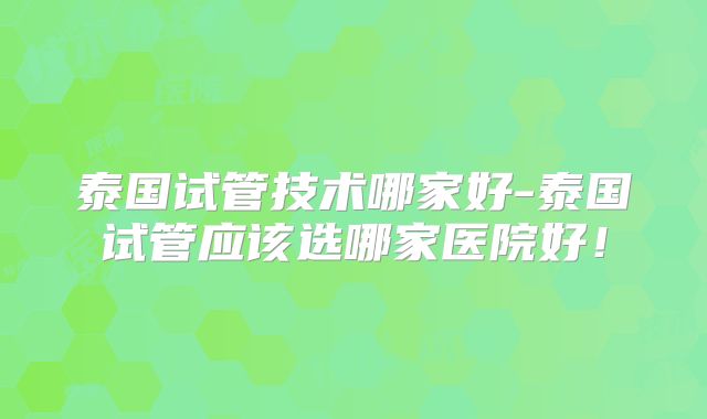 泰国试管技术哪家好-泰国试管应该选哪家医院好！
