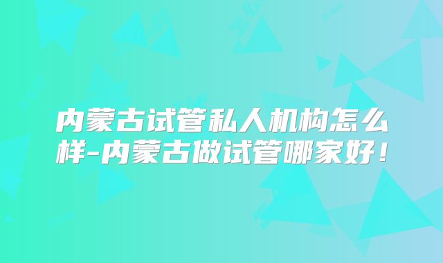 内蒙古试管私人机构怎么样-内蒙古做试管哪家好！