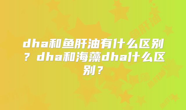 dha和鱼肝油有什么区别?dha和海藻dha什么区别?