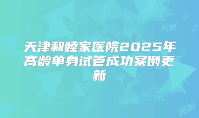 天津和睦家医院2025年高龄单身试管成功案例更新