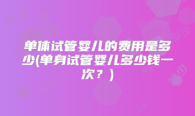 单体试管婴儿的费用是多少(单身试管婴儿多少钱一次?)