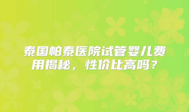 泰国帕泰医院试管婴儿费用揭秘，性价比高吗？