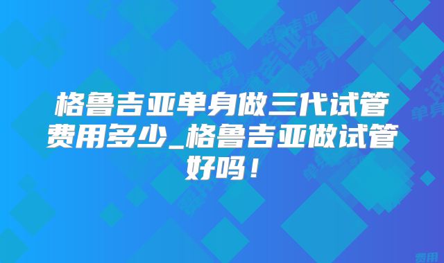 格鲁吉亚单身做三代试管费用多少_格鲁吉亚做试管好吗！