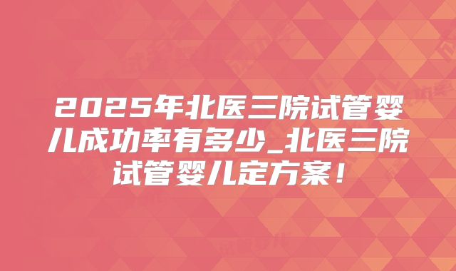 2025年北医三院试管婴儿成功率有多少_北医三院试管婴儿定方案!