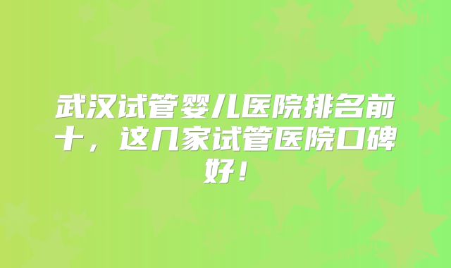武汉试管婴儿医院排名前十，这几家试管医院口碑好！