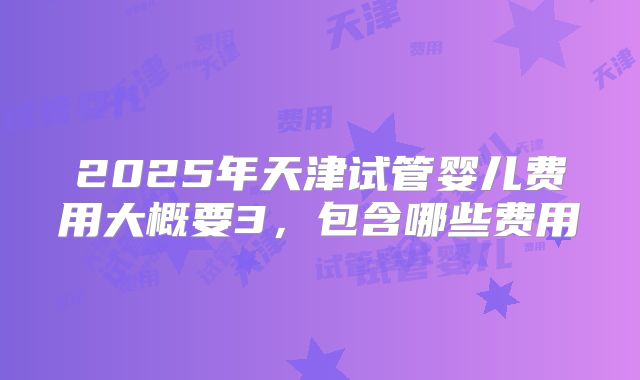 2025年天津试管婴儿费用大概要3，包含哪些费用