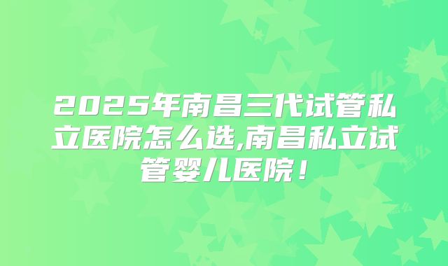 2025年南昌三代试管私立医院怎么选,南昌私立试管婴儿医院！