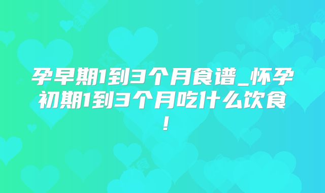 孕早期1到3个月食谱_怀孕初期1到3个月吃什么饮食!