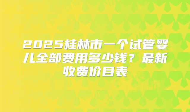 2025桂林市一个试管婴儿全部费用多少钱?最新收费价目表