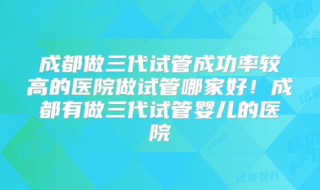 成都做三代试管成功率较高的医院做试管哪家好！成都有做三代试管婴儿的医院