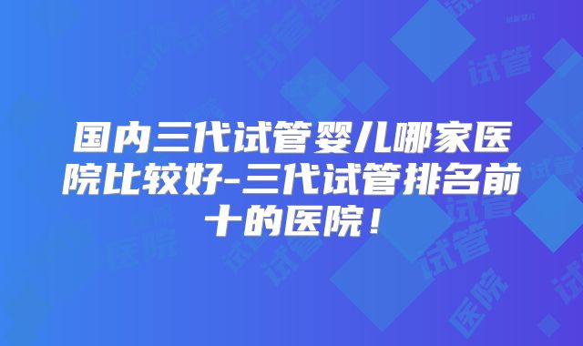 国内三代试管婴儿哪家医院比较好-三代试管排名前十的医院！