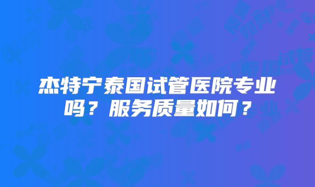杰特宁泰国试管医院专业吗？服务质量如何？