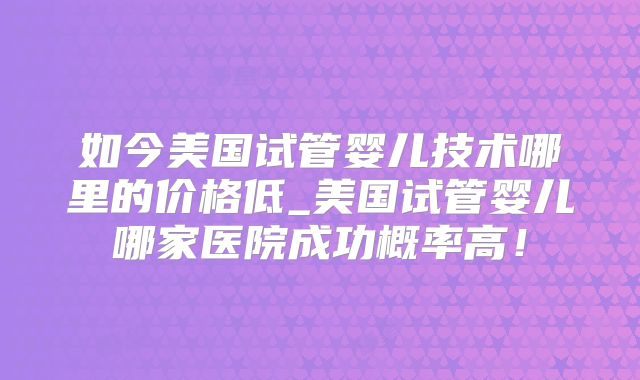 如今美国试管婴儿技术哪里的价格低_美国试管婴儿哪家医院成功概率高!