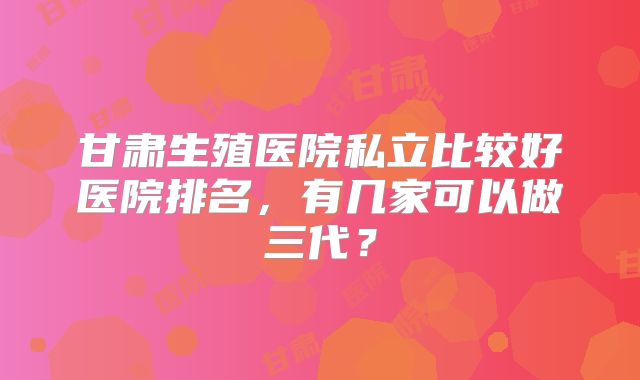 甘肃生殖医院私立比较好医院排名，有几家可以做三代？