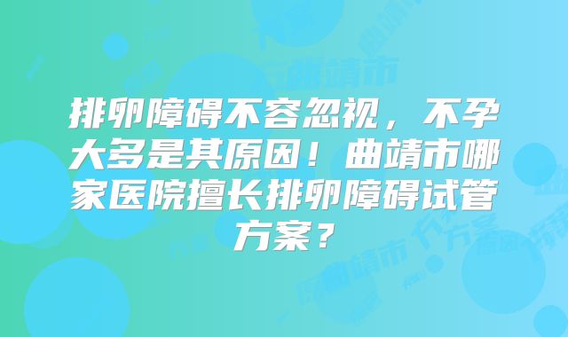 排卵障碍不容忽视,不孕大多是其原因!曲靖市哪家医院擅长排卵障碍试管方案?