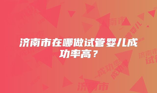 济南市在哪做试管婴儿成功率高？