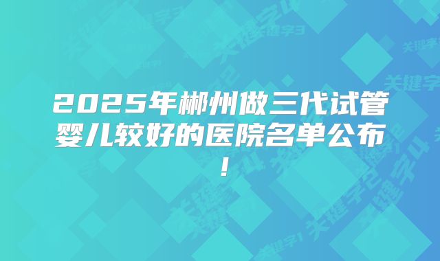 2025年郴州做三代试管婴儿较好的医院名单公布！
